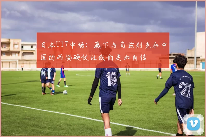 日本U17中场：赢下与乌兹别克和中国的两场硬仗让我们更加自信