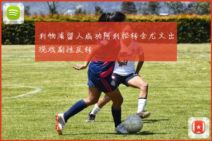 利物浦留人成功阿利松转会尤文出现戏剧性反转