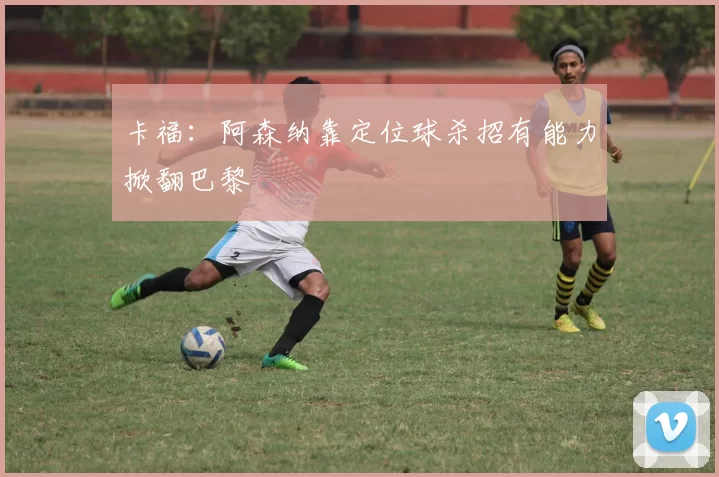 卡福：阿森纳靠定位球杀招有能力掀翻巴黎